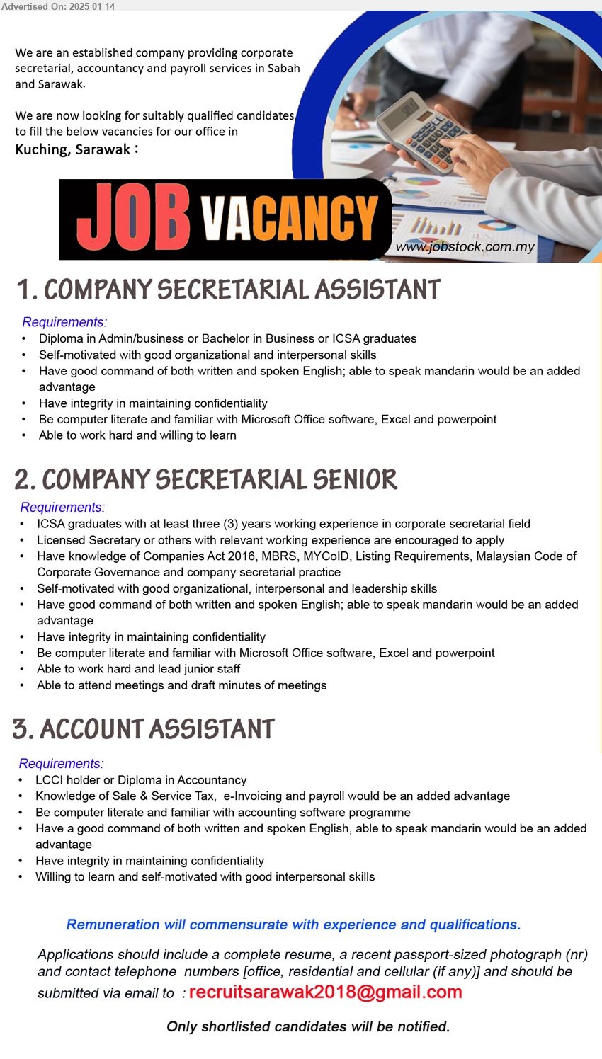 ADVERTISER - 1. COMPANY SECRETARIAL ASSISTANT (Kuching), Diploma in Admin/business or Bachelor in Business or ICSA graduates, Self-motivated with good organizational and interpersonal skills,...
2. COMPANY SECRETARIAL SENIOR (Kuching), ICSA graduates with at least three (3) years working experience in corporate secretarial field, Licensed Secretary or others with relevant working experience,...
3. ACCOUNT ASSISTANT (Kuching), LCCI holder or Diploma in Accountancy, Knowledge of Sale & Service Tax,  e-Invoicing and payroll would be an added advantage,...
Email resume to...