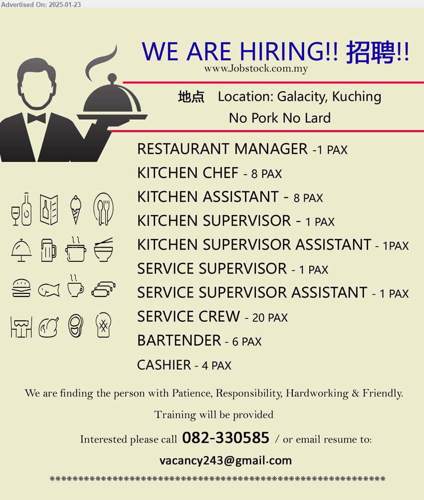 ADVERTISER (Restaurant) - 1. RESTAURANT MANAGER 1 pax.
2. KITCHEN CHEF  8 pax.
3. KITCHEN ASSISTANT   8 pax.
4. KITCHEN SUPERVISOR   1 pax.
5. KITCHEN SUPERVISOR ASSISTANT   1 pax.
6. SERVICE SUPERVISOR   1 pax.
7. SERVICE SUPERVISOR ASSISTANT   1 pax.
8. SERVICE CREW   20 pax.
9. BARTENDER   6 pax.
10. CASHIER   4 pax.
Location: Galacity, Kuching
Call 082-330585  /  Email resume to ...