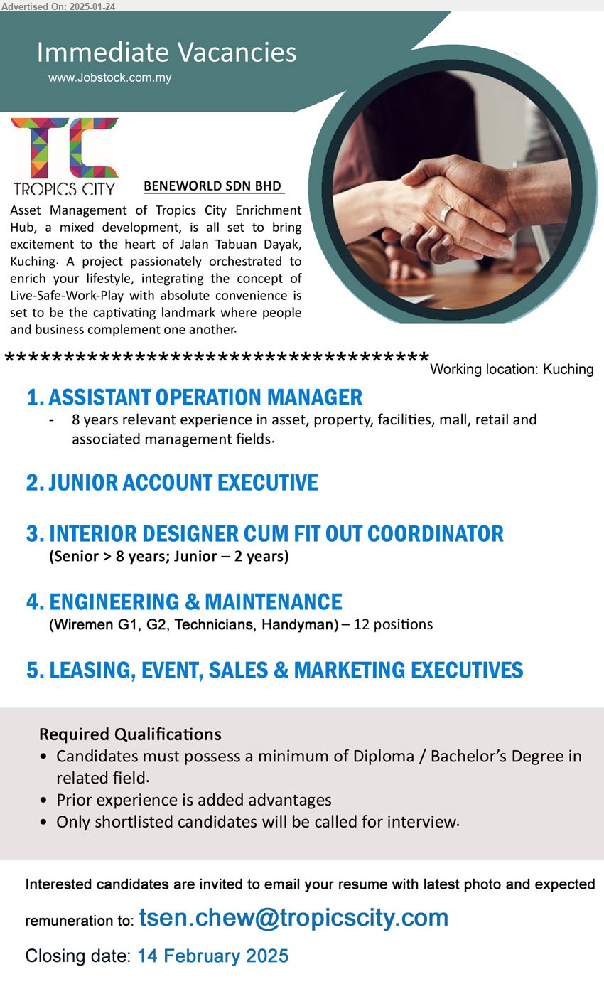 BENEWORLD SDN BHD - 1. ASSISTANT OPERATION MANAGER  (Kuching), 8 years relevant experience in asset, property, facilities, mall, retail and 
associated management fields.
2. JUNIOR ACCOUNT EXECUTIVE (Kuching).
3. INTERIOR DESIGNER CUM FIT OUT COORDINATOR  (Kuching), Senior > 8 years; Junior – 2 years.
4. ENGINEERING & MAINTENANCE  (Kuching), Wiremen G1, G2, Technicians, Handyman, 12 posts.
5. LEASING, EVENT, SALES & MARKETING EXECUTIVES  (Kuching).
Email resume to ...