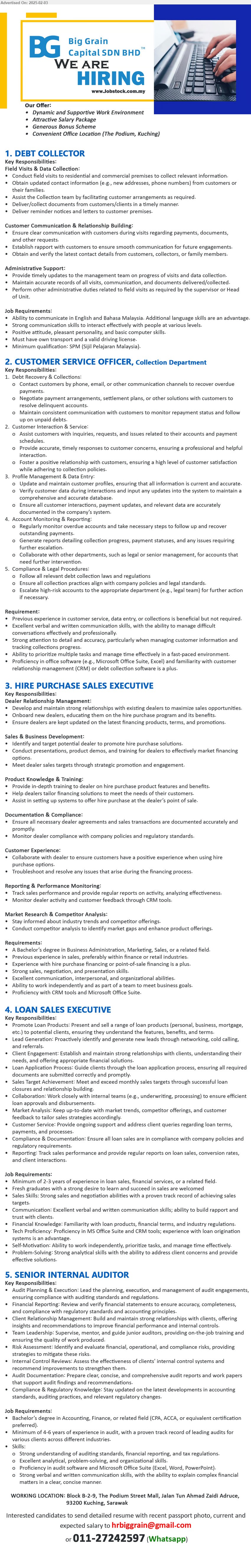 BIG GRAIN CAPITAL SDN BHD - 1. DEBT COLLECTOR  (Kuching), SPM, Positive attitude, pleasant personality, and basic computer skills,...
2. CUSTOMER SERVICE OFFICER (Kuching), Previous experience in customer service, data entry, or collections is beneficial but not required.,...
3. HIRE PURCHASE SALES EXECUTIVE (Kuching), A Bachelor’s Degree in Business Administration, Marketing, Sales, Previous experience in sales, preferably within finance or retail industries.,...
4. LOAN SALES EXECUTIVE (Kuching), Minimum of 2-3 years of experience in loan sales, financial services,...
5. SENIOR INTERNAL AUDITOR (Kuching), Bachelor’s Degree in Accounting, Finance, Minimum of 4-6 years of experience in audit, with a proven track record of leading audits for various clients across different industries.,...
Whatsapp 011-27242597  / Email resume to...