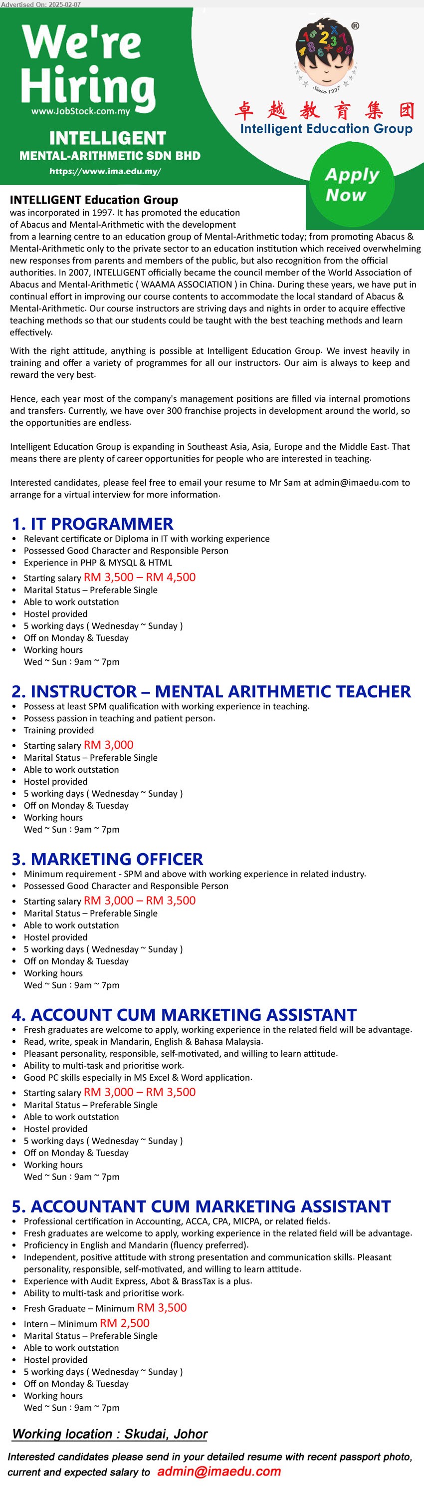 INTELLIGENT MENTAL-ARITHMETIC - 1. IT PROGRAMMER (Skudai, Johor), Starting salary RM 3,500 – RM 4,500, Diploma in IT with working experience, Possessed Good Character and Responsible Person,...
2. INSTRUCTOR – MENTAL ARITHMETIC TEACHER (Skudai, Johor), Starting salary RM 3,000, SPM, Possess passion in teaching and patient person,...
3. MARKETING OFFICER (Skudai, Johor), Starting salary RM 3,000 – RM 3,500, SPM and above with working experience in related industry., Possessed Good Character and Responsible Person,...
4. ACCOUNT CUM MARKETING ASSISTANT (Skudai, Johor), Starting salary RM 3,000 – RM 3,500, Good PC skills especially in MS Excel & Word application.,...
5. ACCOUNTANT CUM MARKETING ASSISTANT (Skudai, Johor), Fresh Graduate – Minimum RM 3,500; Intern – Minimum RM 2,500, Professional certification in Accounting, ACCA, CPA, MICPA...
Email resume.