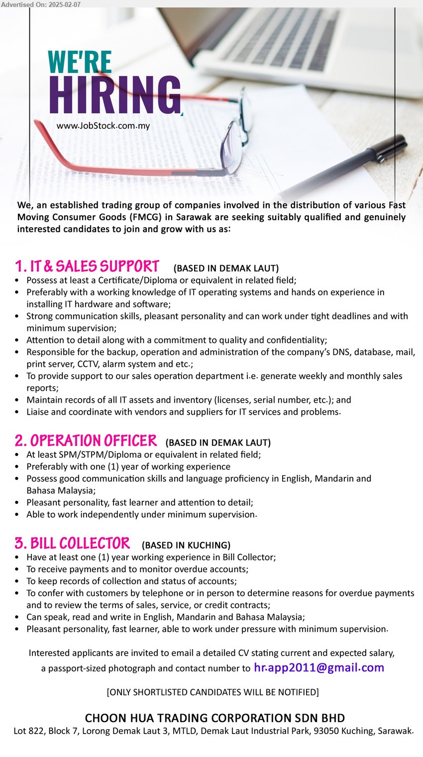 CHOON HUA TRADING CORPORATION SDN BHD - 1. IT & SALES SUPPORT (Kuching), Certificate/Diploma, Preferably with a working knowledge of IT operating systems and hands on experience in installing IT hardware and software;,...
2. OPERATION OFFICER  (Kuching), SPM/STPM/Diploma, Preferably with one (1) year of working experience,...
3. BILL COLLECTOR   (Kuching), 1 yr. exp., To receive payments and to monitor overdue accounts;,...
Email resume.