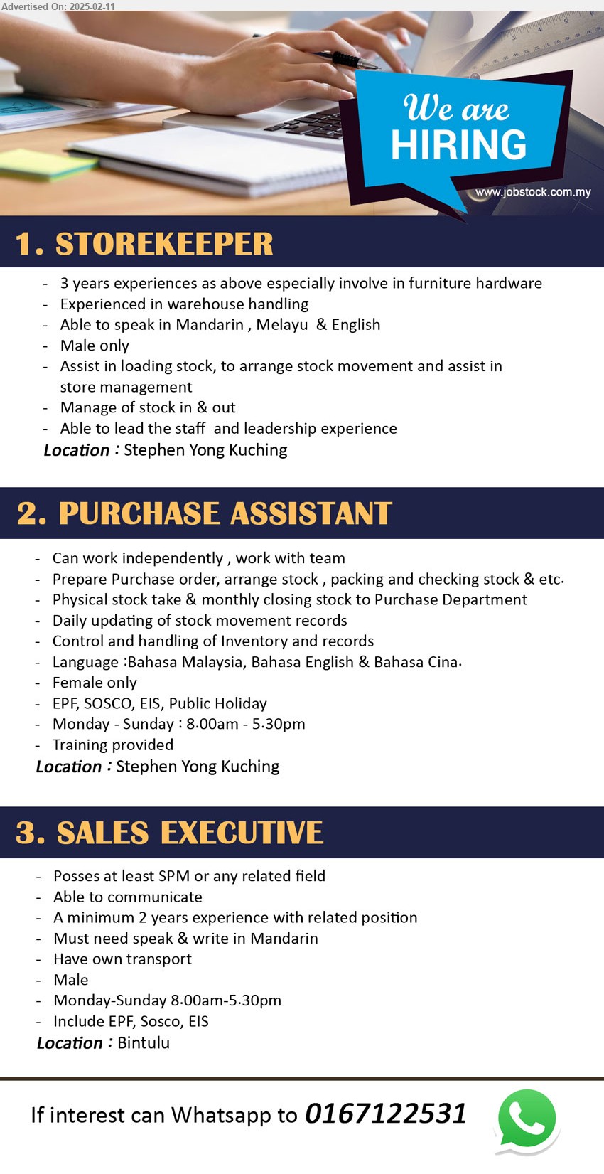 ADVERTISER - 1. STOREKEEPER (Kuching), 3 years experiences as above especially involve in furniture hardware, Experienced in warehouse handling,...
2. PURCHASE ASSISTANT (Kuching), Prepare Purchase order, arrange stock , packing and checking stock & etc,...
3. SALES EXECUTIVE (Bintulu), SPM, Must need speak & write in Mandarin, 2 yrs. exp.,...
Whatsapp to 0167122531