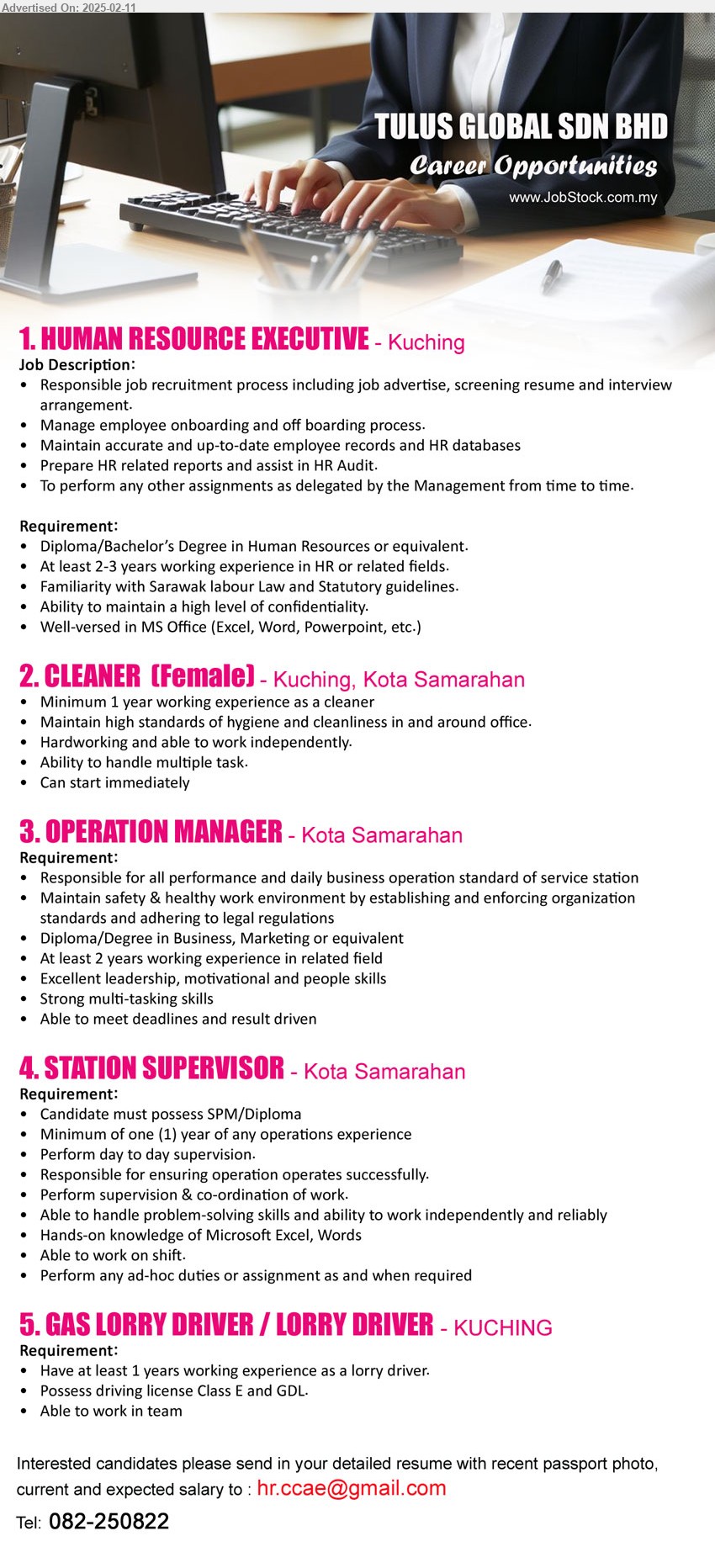 TULUS GLOBAL SDN BHD - 1. HUMAN RESOURCE EXECUTIVE (Kuching), Diploma/Bachelor’s Degree in Human Resources, 2-3 yrs. exp., familiarity with Sarawak labour Law and Statutory guidelines,...
2. CLEANER  (Kuching, Kota Samarahan), 1 yr. exp., Maintain high standards of hygiene and cleanliness in and around office.,...
3. OPERATION MANAGER (Kota Samarahan), Diploma/Degree in Business, Marketing, 2 yrs. exp.,...
4. STATION SUPERVISOR  (Kota Samarahan), SPM/Diploma, Minimum of one (1) year of any operations experience,...
5. GAS LORRY DRIVER / LORRY DRIVER  (Kuching), 1 years working experience as a lorry driver, Possess driving license Class E and GDL.,...
Call 082-250822 / Email resume.