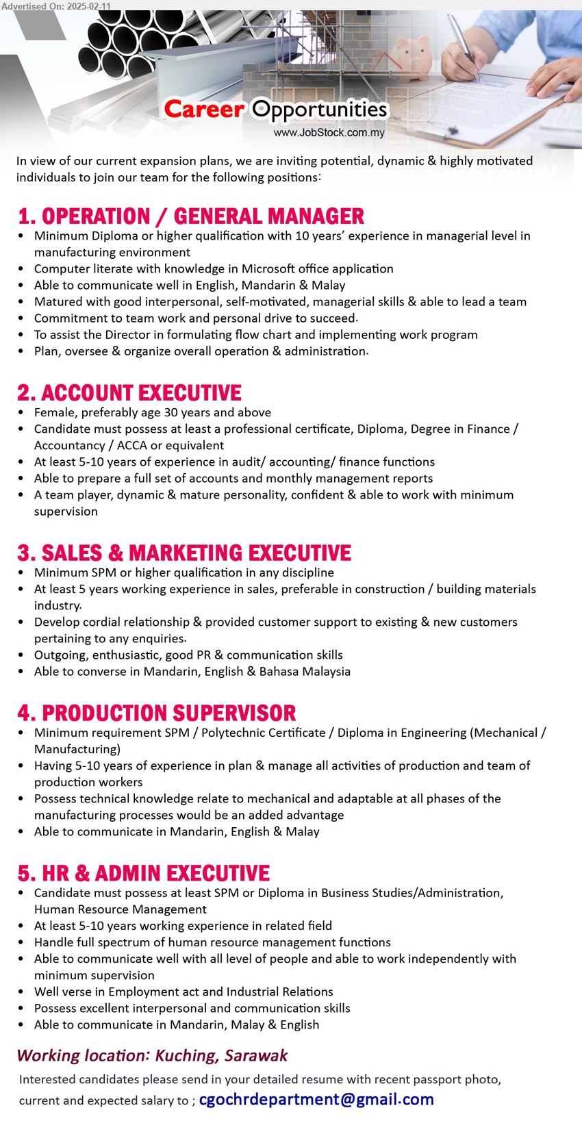 ADVERTISER - 1. OPERATION / GENERAL MANAGER  (Kuching), Diploma or higher qualification with 10 years’ experience in managerial level in 
manufacturing environment,...
2. ACCOUNT EXECUTIVE   (Kuching), professional certificate, Diploma, Degree in Finance / Accountancy / ACCA ,...
3. SALES & MARKETING EXECUTIVE  (Kuching), SPM, At least 5 years working experience in sales, preferable in construction / building materials industry.,...
4. PRODUCTION SUPERVISOR  (Kuching), SPM / Polytechnic Certificate / Diploma in Engineering (Mechanical / Manufacturing),...
5. HR & ADMIN EXECUTIVE  (Kuching), SPM or Diploma in Business Studies/Administration, Human Resource Management,...

Email resume.