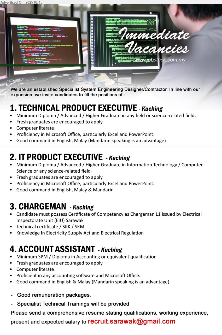 ADVERTISER (Specialist System Engineering Designer/Contractor) - 1. TECHNICAL PRODUCT EXECUTIVE (Kuching), Diploma / Advanced / Higher Graduate in any field or science-related field, Proficiency in Microsoft Office, particularly Excel and PowerPoint., fresh graduate encouraged to apply, ...
2. IT PRODUCT EXECUTIVE (Kuching), Diploma / Advanced / Higher Graduate in Information Technology / Computer Science or any science-related field.,...
3. CHARGEMAN   (Kuching), Certificate of Competency as Chargeman L1 issued by Electrical Inspectorate Unit (EIU) Sarawak, Technical certificate / SKK / SKM...
4. ACCOUNT ASSISTANT (Kuching), SPM / Diploma in Accounting, Proficient in any accounting software and Microsoft Office.,...
Email resume.