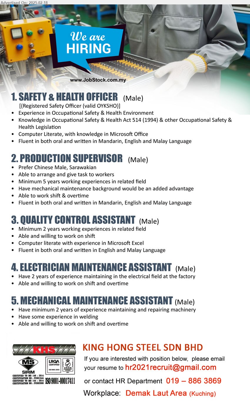 KING HONG STEEL SDN BHD - 1. SAFETY & HEALTH OFFICER (Kuching),Registered Safety Officer (valid OYKSHO), Knowledge in Occupational Safety & Health Act 514 (1994) & other Occupational Safety & Health Legislation ...
2. PRODUCTION SUPERVISOR (Kuching), Minimum 5 years working experiences, Have mechanical maintenance background would be an added advantage, work on shift, ...
3. QUALITY CONTROL ASSISTANT  (Kuching), 2 yrs. exp., Computer literate, able and willing to work on shift,...
4. ELECTRICIAN MAINTENANCE ASSISTANT (Kuching), Have 2 years of experience maintaining in the electrical field at the factory, willing to work on shift, ...
5. MECHANICAL MAINTENANCE ASSISTANT  (Kuching), Have minimum 2 years of experience maintaining and repairing machinery, exp. in welding, ...
Contact: 019-8863869 / Email resume.