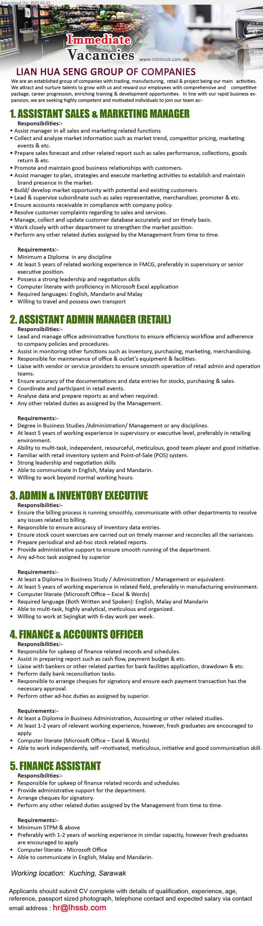 LIAN HUA SENG GROUP OF COMPANIES    - 1. ASSISTANT SALES & MARKETING MANAGER  (Kuching), Diploma, 5 yrs. exp. in FMCG, Willing to travel and possess own transport,...
2. ASSISTANT ADMIN MANAGER (RETAIL)  (Kuching), Degree in Business Studies /Administration/ Management, 5 yrs. exp.,...
3. ADMIN & INVENTORY EXECUTIVE    (Kuching), Diploma in Business Study / Administration / Management, 5 yrs. exp.,...
4. FINANCE & ACCOUNTS OFFICER  (Kuching), Diploma in Business Administration, Accounting, 1-2 yrs. exp., fresh graduates are encouraged to apply,...
5. FINANCE ASSISTANT  (Kuching), STPM & above, 1-2 yrs. exp., fresh graduates are encouraged to apply,...
Email resume.